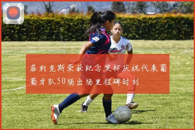菲利克斯荣获纪念奖杯庆祝代表葡萄牙队50场出场里程碑时刻