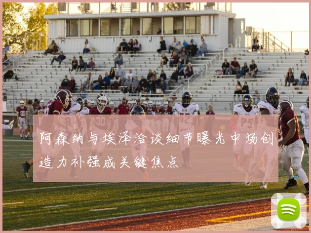 阿森纳与埃泽洽谈细节曝光中场创造力补强成关键焦点