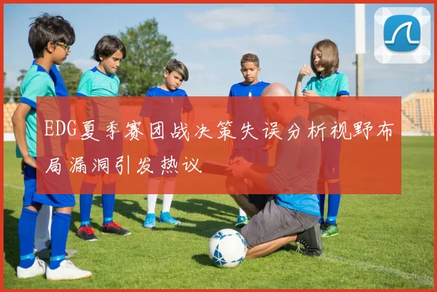 EDG夏季赛团战决策失误分析视野布局漏洞引发热议